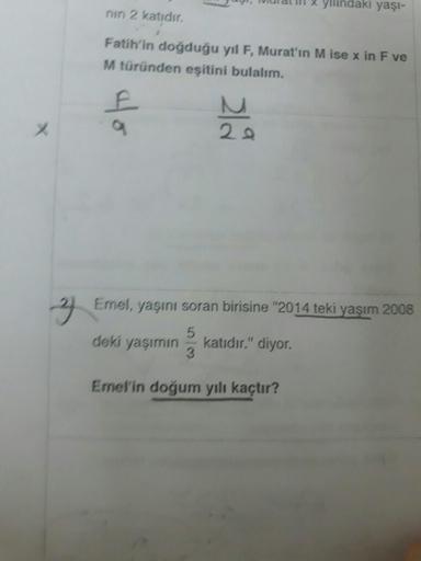 yilindaki yaşi-
nin 2 katıdır.
Fatih'in doğduğu yıl F, Murat'ın M ise x in F ve
M türünden eşitini bulalım.
40
E
20
3 Emel, yaşını soran birisine "2014 teki yaşım 2008
deki yaşımın
3
katıdır." diyor.
Emel'in doğum yılı kaçtır?
