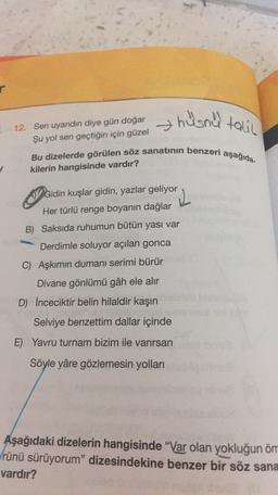 r
hüsnu talin
12. Sen uyandın diye gün doğar
Şu yol sen geçtiğin için güzel
Bu dizelerde görülen söz sanatının benzeri aşağıda-
kilerin hangisinde vardır?
Ocic
Gidin kuşlar gidin, yazlar geliyor
Her türlü renge boyanın dağlar
L
B) Saksıda ruhumun bütün yası var
Derdimle soluyor açılan gonca
C) Aşkımın dumanı serimi bürür
Divane gönlümü gâh ele alır
D) Inceciktir belin hilaldir kaşın
Selviye benzettim dallar içinde
E) Yavru turnam bizim ile varırsan
Söyle yâre gözlemesin yolları
Aşağıdaki dizelerin hangisinde "Var olan yokluğun öm
rünü sürüyorum" dizesindekine benzer bir söz sana
vardır?
