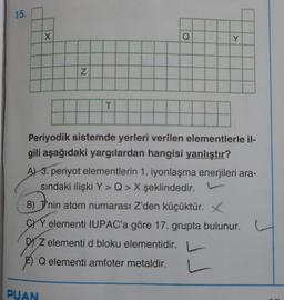 15.
Y
x
Q
Y
N
T
Periyodik sistemde yerleri verilen elementlerle il-
gili aşağıdaki yargılardan hangisi yanlıştır?
A) 3. periyot elementlerin 1. iyonlaşma enerjileri ara-
sındaki ilişki Y>Q> X şeklindedir.
B) J'nin atom numarası Z'den küçüktür. X
CWY elementi IUPAC'a göre 17. grupta bulunur.
D) z elementi d bloku elementidir.
Q elementi amfoter metaldir.
PUAN