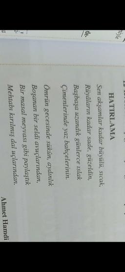niyle
de.
HATIRLAMA
Sen akşamlar kadar büyülü, sıcak,
Rüyaların kadar sade, güzeldin,
Başbaşa uzandık günlerce islak
Çimenlerinde yaz bahçelerinin.
Ömrün gecesinde sükûn, aydınlık
Boşanan bir seldi avuçlarından,
Bir masal meyvası gibi paylaştık
Mehtabı kırılmış dal uçlarından.
1
a
Ahmet Hamdi

