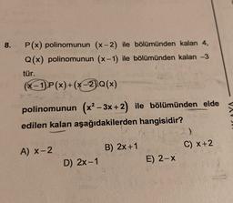 8.
P(x) polinomunun (x-2) ile bölümünden kalan 4,
Q(x) polinomunun (x-1) ile bölümünden kalan -3
tür.
(x - 1) P(x)+(x-2).Q(x)
+
polinomunun (x2 – 3x + 2) ile bölümünden elde
edilen kalan aşağıdakilerden hangisidir?
-2)
A) X-2
B) 2x +1
C) X+2
D) 2x-1
E) 2-X