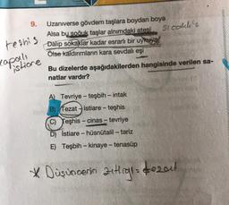 9.
sicallie
teshis
Uzaniverse gövdem taşlara boydan boya
Alsa bu
soğuk taşlar alnımdaki atesi
Dalip sokaklar kadar esrarlı bir uykuya
Ölse kaldırımların kara sevdalı eşi
copanda
istione
Bu dizelerde aşağıdakilerden hangisinde verilen sa-
natlar vardır?
-
-
A) Tevriye - teşbih - intak
B) Tezat istiare - teşhis
C) Teşhis - cinas - tevriye
D) İstiare - hüsnütalil – tariz
E) Teşbih - kinaye - tenasüp
-
* Düşüncenin zutig dezeu!