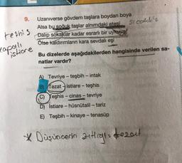 9.
sicallie
teshis
Uzaniverse gövdem taşlara boydan boya
Alsa bu
soğuk taşlar alnımdaki atesi
Dalip sokaklar kadar esrarlı bir uykuya
Ölse kaldırımların kara sevdalı eşi
copanda
istione
Bu dizelerde aşağıdakilerden hangisinde verilen sa-
natlar vardır?
-
-
A) Tevriye - teşbih - intak
B) Tezat istiare - teşhis
C) Teşhis - cinas - tevriye
D) İstiare - hüsnütalil – tariz
E) Teşbih - kinaye - tenasüp
-
* Düşüncenin zutig dezeu!
