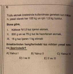 6)
Tuzlu ekmek Üretiminde kullanılması gereken tuz mikta.
ni, yasal olarak her 100 kg un için 1,5 kg tuzdur.
Buna göre,
1. Kotlece %1,5 tuz içeren ekmek,
II. 500 g un ve 75 g tuz ile hazırlanan ekmek,
III. 15 g tuz içeren 1 kg ekmek
örneklerinden hengilerindeki tuz miktarı yasal sini-
rin üzerindedir?
A) Yalnız 1
B) Yalnız II
C) Yalnız III
D) I ve III
E) II ve III