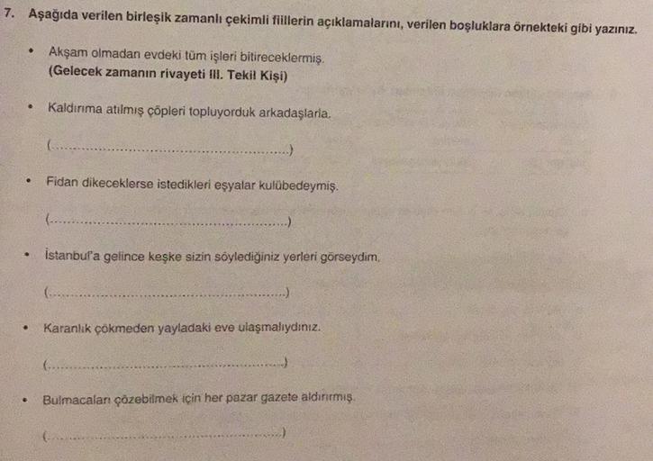 7. Aşağıda verilen birleşik zamanlı çekimli fiillerin açıklamalarını, verilen boşluklara örnekteki gibi yazınız.
Akşam olmadan evdeki tüm işleri bitireceklermiş.
(Gelecek zamanın rivayeti lll. Tekil Kişi)
Kaldırma atılmış cöpleri topluyorduk arkadaşlarla.