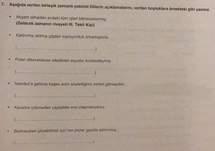 7. Aşağıda verilen birleşik zamanlı çekimli fiillerin açıklamalarını, verilen boşluklara örnekteki gibi yazınız.
Akşam olmadan evdeki tüm işleri bitireceklermiş.
(Gelecek zamanın rivayeti lll. Tekil Kişi)
Kaldırma atılmış cöpleri topluyorduk arkadaşlarla.
