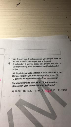 11. Ali, C şehrinden D şehrine doğru yola çıkıyor. Berk ise
Ali'den 1,5 saat sonra aynı yolu kullanarak
D şehrinden C şehrine doğru yola çıkıyor. Her ikisi de
yol boyunca hiç mola vermeden sabit hızla hareket
ediyor.
Ali, C şehrinden yola çıktıktan 4 saat 