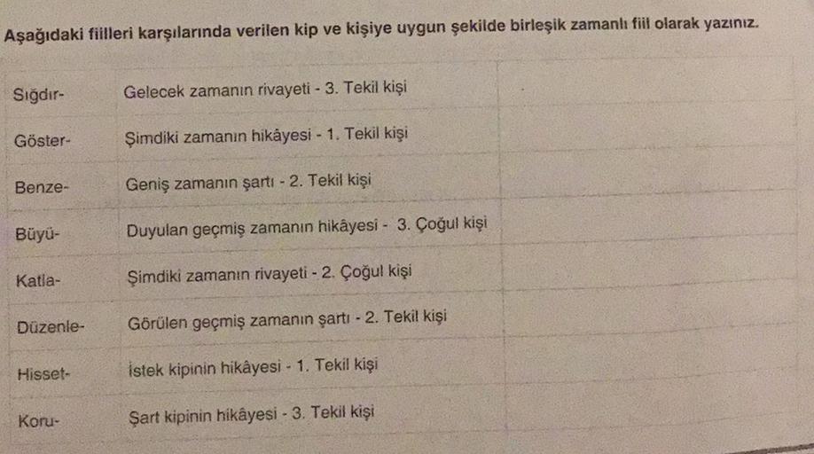 Aşağıdaki fiilleri karşılarında verilen kip ve kişiye uygun şekilde birleşik zamanlı fil olarak yazınız.
Sığdır-
Gelecek zamanın rivayeti - 3. Tekil kişi
Göster-
Şimdiki zamanın hikayesi - 1. Tekil kişi
Benze-
Geniş zamanın şartı - 2. Tekil kişi
Büyü-
Duyu