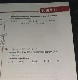 TÖDEV 11
ho
öre,
11. Aşağıdaki noktalardan hangisi f(x) = x2 + 4x + 3 fonksiyo-
nun grafiği üzerindedir?
A) (0, 4)
B) (-2,-2)
C) (1,6)
D) (3, 24)
E) (-3, 1)
-) 9
44
Z
$12.
f(x) = (m + 1)x3 + nx2 + px + 2
parabolü A(-1,7) ve B(2,4) noktalarından geçtiğine göre,
m.n up
ifadesinin değeri kaçtır?
B) -5 C) -4 D) -3
E) 1
A) -6
