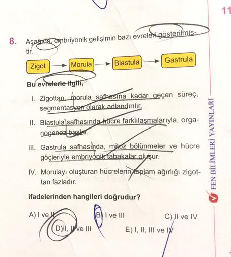 11
8. Aşağıda, embriyonik gelişimin bazı evreleri gösterilmiş-
tir.
Blastula
Gastrula
Zigot
Morula
Bu evrelerle itglii,
1. Zigottan. morula safhasına kadar geçen süreç,
segmentasyon olarak adlandırılır.
II. Blastula safhasında hücre farklılaşmalarıyla, org