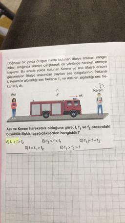 Doğrusal bir yolda durgun halde bulunan itfaiye arabası yangın
ihbarı aldığında sirenini çalıştırarak ok yönünde hareket etmeye
başlıyor. Bu sırada yolda bulunan Kerem ve Aslı itfaiye aracını
gözlemliyor. İtfaiye aracından yayılan ses dalgalarının frekansı
f, Kerem'in algıladığı ses frekansı f, ve Aslı'nın algıladığı ses fre-
kansi fa dir.
Kerem
Asli
ok
Aslı ve Kerem hareketsiz olduğuna göre, f, f, ve fq arasındaki
büyüklük ilişkisi aşağıdakilerden hangisidir?
A) f, >f>f2 B) f2>f>fy C) f4 = f = fz
D) f>f, > f2 E) f, >f>f