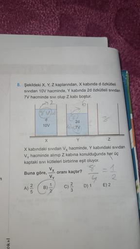 8. Şekildeki X, Y, Z kaplarından, X kabında dözkütleli
sividan 10V hacminde, Y kabında 2d özkütleli sividan
7V hacminde sivi olup Z kabi boştur.
d
10V
2d
Klictv
X
Y
Z
X kabındaki sividan Vy hacminde, Y kabındaki sividan
Vy hacminde alınıp Z kabina konulduğ