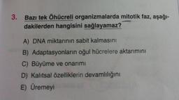 3. Bazı tek Öhücreli organizmalarda mitotik faz, aşağı-
dakilerden hangisini sağlayamaz?
A) DNA miktarının sabit kalmasını
B) Adaptasyonların oğul hücrelere aktarımını
C) Büyüme ve onarımı
D) Kalıtsal özelliklerin devamlılığını
E) Üremeyi