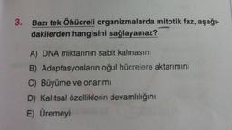 3. Bazı tek Öhücreli organizmalarda mitotik faz, aşağı-
dakilerden hangisini sağlayamaz?
A) DNA miktarının sabit kalmasını
B) Adaptasyonların oğul hücrelere aktarımını
C) Büyüme ve onarımı
D) Kalıtsal özelliklerin devamlılığını
E) Üremeyi
