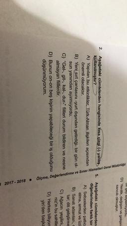 Ull Şey soylemiyordu.
D) Yenilik, değişim ve gelişim
sancılı olmuştur.
2. Aşağıdaki cümlelerden hangisinde kısa çizgi (-) yanlış
kullanılmıştır?
A) Yapılan bu etkinlikler, Türk-Alman ilişkileri açısından
önemli olacaktır.
B) Yeni sırt çantasını -yurt dışından getirdiği- bir gün ol-
sun yanından ayırmıyordu.
C) "Gel-, git-, kal-, dur-" fiilleri durum bildiren ve nesne
almayan fiillerdir.
D) Bunun on-on beş kişinin yapabileceği bir iş olduğunu
düşünmüyorum.
5. Aşağıdaki cümlelerden
diğerlerinden farklı bir
A) Sebzelerden patlıca
elma, armut ve üzü
B) Sanat adamları,
tar, dili geliştirme
C) Ağacın yeşilini,
niz'in bu sahille
D) Herkes biliyor
yin'den başka
Ölçme, Değerlendirme ve Sınav Hizmetleri Genel Müdürlüğü
3 2017 - 2018
