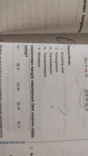 ardan hangisinde
D) I, II ve IV
E) TI, III ve IV
2. Bakterilerde;
1. Krossing over
II. Konjugasyon
III. Transdüksiyon
o
IV. Transformasyon
V. Mutasyon
olaylarından hangisi rekombinant DNA oluşumu sağla-
yamaz?
5. ik
A)!
B) 11
C) III
D) IV
E) V
AYDIN YAYINL