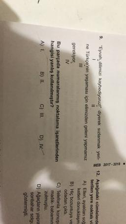 MEB 2017-2018
9. “Eyvah, dilimizi kaybediyoruz!" diyerek sızlanmak yeri-12. Aşağıdaki cümlelerde
1
II
terilen yere noktalt vi
ne Türkçe'nin yaşaması için elimizden geleni yapmamız
A) Elleri, ayakları soğ
ketleri donuklaşm
gerekiyor.
B) Hiç bozuntuya ve
MV
odadan çıktı.
Bu parçada numaralanmış noktalama işaretlerinden
C) Telefonla konuşu
madik-babamın
hangisi yanlış kullanılmıştır?
zulmuştu.
A) 1. B) II. C) III. D) N.
D) Ağaçların yapra
sonbahar solgu
göstermişti.
