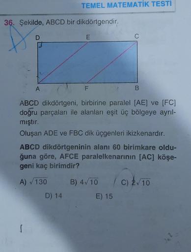 TEMEL MATEMATİK TESTİ
36. Şekilde, ABCD bir dikdörtgendir.
D
E
A
F
B.
ABCD dikdörtgeni, birbirine paralel [AE] ve (FC)
doğru parçaları ile alanları eşit üç bölgeye ayrıl-
mıştır.
Oluşan ADE ve FBC dik üçgenleri ikizkenardır.
ABCD dikdörtgeninin alanı 60 bi