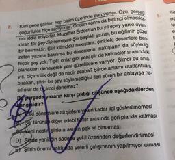 Bir
ris
le
7.
e
Kimi genç şairler, hep biçim üzerinde duruyorlar. Özü, gerçeği
rini iddia ediyorlar. Muzaffer Erdost'un bu yıl epey yankı uyan-
çoğunlukla hiçe sayıyorlar. Ondan sonra da biçimci olmadıkla
dıran Bir Şey Söylemeyen Şiir başlıklı yazısı, bu eğilimin güzel
bir belirtisidir. Şiiri kilimdeki nakışlara, çinideki desenlere ben.
zeten yazara bakılırsa bu desenlerin, nakışların da söylediği
1
hiçbir şey yok. Tipki onlar gibi yeni şiir de kelimeler arasındaki
olanakları deneyerek yeni güzelliklere varıyor. Şimdi bu anla.
yış, biçimcilik değil de nedir acaba? Şiirde anlamı rastlantılara
bırakan, şiirin bir şey söylemediğini ileri süren bir anlayışa na-
sıl olur da biçimci denemez?
Bparçada yazarin karşı çıktığı düşünce aşağıdakilerden
hangisidir?
:
ski dönemlere ait şiirlere yeteri kadar ilgi gösterilmemesi
B) Şiir türünün diğer edebî türler arasında geri planda kalması
1 Yeni neslin şiirle arasimin pek iyi olmaması
D) Siirde yeniliğin sadece şekil üzerinden değerlendirilmesi
EX Şiirin önemi hakkında yeterli çalışmanın yapılmiyor olması