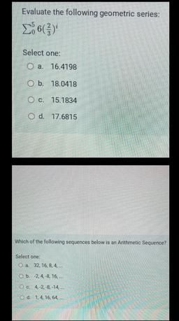 Evaluate the following geometric series:
266()
Select one:
O a. 16.4198
O b. 18.0418
O c. 15.1834
O d. 17.6815
Which of the following sequences below is an Arithmetic Sequence?
Select one:
O a. 32, 16, 8, 4, ...
O b. -2,4,-8, 16, ...
O c. 4,-2,-8, -14,...