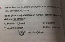 5.
Tarihin konusu; geçmişte yaşayan insan topluluklarının
türlü etkinliklerini kapsar.
Buna göre, aşağıdakilerden hangisi tarihin konusu ica
risinde yer almaz?
A) Yönetim biçimleri
B) Savaşlar
C) Yaşam biçimleri
D) Psikolojik yapi
Ekonomik uğraşlar