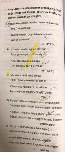 7. Aşağıdaki şiir parçalarının altlarına oluşturul.
duğu nazım şekillerinin adları yazılmıştır, han
gisinde yanlışlık yapılmıştır?
A)) Sen kim gelesin meclise bir yer mi bulunmaz
Baş üzre yerin var
Gül goncasısın gûşe-i destar senindir
Gül, ey gül-i rânâ
X