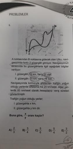 KA
KONU
barn
4
PROBLEMLER
5.
B
Oniversite Cd
Aktu
M
Antalya
8
Anadolu Cd
17. Cd
6. Ca
Belediye Cd.
A noktasından B noktasına gidecek olan Utku, navi-
gasyonda farklı 2 güzergâh görüyor. Navigasyonun
ekranında bu güzergâhlarla ilgili aşağıdaki bilgiler
veri