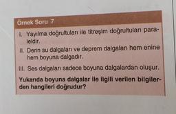Örnek Soru 7
1. Yayılma doğrultuları ile titreşim doğrultuları para-
leldir.
II. Derin su dalgaları ve deprem dalgaları hem enine
hem boyuna dalgadır.
III. Ses dalgaları sadece boyuna dalgalardan oluşur.
Yukarıda boyuna dalgalar ile ilgili verilen bilgiler-
den hangileri doğrudur?
