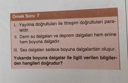 Örnek Soru 7
1. Yayılma doğrultuları ile titreşim doğrultuları para-
leldir.
II. Derin su dalgaları ve deprem dalgaları hem enine
hem boyuna dalgadır.
III. Ses dalgaları sadece boyuna dalgalardan oluşur.
Yukarıda boyuna dalgalar ile ilgili verilen bilgiler-
den hangileri doğrudur?
