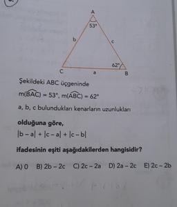 A
53°
b
C
62°
C
a
B
Şekildeki ABC üçgeninde
m(BAC) = 53, m(ABC) = 62°
a, b, c bulundukları kenarların uzunlukları
C
olduğuna göre,
| b-al + Ic-al + bc-b|
ifadesinin eşiti aşağıdakilerden hangisidir?
A) O B) 2b - 20 C) 2c - 2a D) 2a - 2c E) 2c-2b
