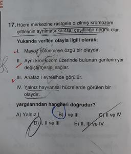 17. Hücre merkezine rastgele dizilmiş kromozom
çiftlerinin ayrılması kalítsal çeşitliliğe neden olur.
Yukarıda verilen olayla ilgili olarak;
H. Mayoz bölünmeye özgü bir olaydır.
II. Ayni kromozom üzerinde bulunan genlerin yer
değiştirmesini sağlar.
III. Anafaz i evresinde görülür.
IV. Yalnız hayvansal hücrelerde görülen bir
olaydır.
yargılarından hangileri doğrudur?
A) Yalnız!
B) I ve III
C1l ve IV
D), II ve III
o
E) II, II e IV