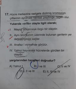 17. Hücre merkezine rastgele dizilmiş kromozom
çiftlerinin ayrılması kalítsal çeşitliliğe neden olur.
Yukarıda verilen olayla ilgili olarak;
H. Mayoz bölünmeye özgü bir olaydır.
II. Ayni kromozom üzerinde bulunan genlerin yer
değiştirmesini sağlar.
III. Anafaz i evresinde görülür.
IV. Yalnız hayvansal hücrelerde görülen bir
olaydır.
yargılarından hangileri doğrudur?
A) Yalnız!
B) I ve III
C1l ve IV
D), II ve III
o
E) II, II e IV
