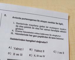 8.
Arılarda partenogenez ile oluşan canlılar ile ilgili,
1. Genlerinde meydana gelen bir mutasyon baskın
da olsa çekinik de olsa her zaman fenotipte etkisini
gösterir.
II. Üreme hücrelerini mitoz bölünme ile oluşturur.
III. Hücrelerinde her gen çeşidinden iki tane bulunur.
ifadelerinden hangileri doğrudur?
A) Yalnız
B) Yalnız 11
C) I ve II
D) Il ve III
E) II, III ve IV