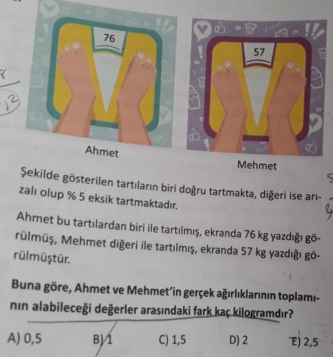 Vorur
76
190!!
57
8
VE
13
Ahmet
Mehmet
Şekilde gösterilen tartıların biri doğru tartmakta, diğeri ise ari-
zalı olup %5 eksik tartmaktadır.
&
Ahmet bu tartılardan biri ile tartılmış, ekranda 76 kg yazdığı gö-
rülmüş, Mehmet diğeri ile tartılmış, ekranda 57