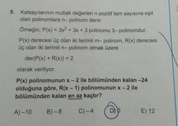 5. Katsayılarının mutlak değerleri n pozitif tam sayısına eşit
olan polinomlara n-polinom denir.
Örneğin; P(x) = 3x2 + 3x + 3 polinomu 3-polinomdur.
P(x) derecesi üç olan iki terimli m-polinom, R(x) derecesi
üç olan iki terimli n- polinom olmak üzere
der(P(x) + R(x)) = 2
olarak veriliyor.
P(x) polinomunun x-2 ile bölümünden kalan -24
olduğuna göre, R(x - 1) polinomunun x-2 ile
bölümünden kalan en az kaçtır?
A) -10
B)-8
C) -4
D)
E) 12
