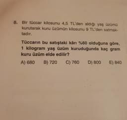 8. Bir tüccar kilosunu 4,5 TL'den aldığı yaş üzümü
kurutarak kuru üzümün kilosunu 9 TL'den satmak-
tadır.
Tüccarın bu satıştaki kârı %60 olduğuna göre,
1 kilogram yaş üzüm kuruduğunda kaç gram
kuru üzüm elde edilir?
A) 680
B) 720
C) 760
D) 800
E) 840
