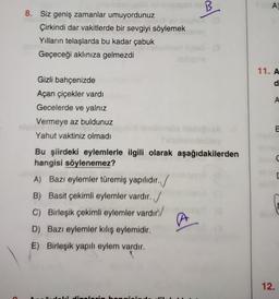 B
A)
al
8. Siz geniş zamanlar umuyordunuz
Çirkindi dar vakitlerde bir sevgiyi söylemek
Yılların telaşlarda bu kadar çabuk
Geçeceği aklınıza gelmezdi
11. A
d
A
Gizli bahçenizde
Açan çiçekler vardı
Gecelerde ve yalnız
Vermeye az buldunuz
Yahut vaktiniz olmadı
E
C
Bu şiirdeki eylemlerle ilgili olarak aşağıdakilerden
hangisi söylenemez?
A) Bazı eylemler türemiş yapılıdır.
B) Basit çekimli eylemler vardır. /
C) Birleşik çekimli eylemler vardır
D) Bazı eylemler kiliş eylemidir.
E) Birleşik yapılı eylem vardır.
al
12.
L: Hihan