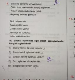 B
A)
al
8. Siz geniş zamanlar umuyordunuz
Çirkindi dar vakitlerde bir sevgiyi söylemek
Yılların telaşlarda bu kadar çabuk
Geçeceği aklınıza gelmezdi
11. A
d
A
Gizli bahçenizde
Açan çiçekler vardı
Gecelerde ve yalnız
Vermeye az buldunuz
Yahut vaktiniz olmadı
E
C
Bu şiirdeki eylemlerle ilgili olarak aşağıdakilerden
hangisi söylenemez?
A) Bazı eylemler türemiş yapılıdır.
B) Basit çekimli eylemler vardır. /
C) Birleşik çekimli eylemler vardır
D) Bazı eylemler kiliş eylemidir.
E) Birleşik yapılı eylem vardır.
al
12.
L: Hihan
