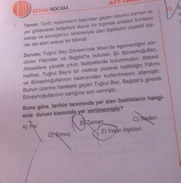 13
10.S
BENİM HOCAM
n
7.
Tanım: Tarih; toplumların başından geçen olayları zaman ve
yer göstererek belgelere dayalı bir biçimde anlatan bunların
sebep ve sonuçlarını, birbirleriyle olan ilişkilerini objektif ola-
rak ele alan sosyal bir bilimdir.
Durum: Tuğrul Bey Dönemi'nde Mısır'da egemenliğini sür-
düren Fâtimiler ve Bağdat'ta bulunan Şii Büveyhoğullari,
Abbasilere yönelik yıkıcı faaliyetlerde bulunmuştur. Abbasi
halifesi, Tuğrul Bey'e bir mektup yazarak halifeliğin Fâtimi
ve Büveyhoğullarının baskısından kurtarılmasını istemiştir.
Bunun üzerine harekete geçen Tuğrul Bey, Bağdat'a girerek
Büveyhoğullarının varlığına son vermiştir.
Buna göre, tarihin tanımında yer alan özelliklerin hangi-
sine durum kısmında yer verilmemiştir?
A) Yer
B)
Zaman
C) Neden
E) Insan ilişkileri
D) Sonuç
