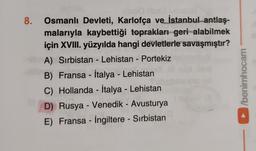 8.
-
Osmanlı Devleti, Karlofça ve İstanbul antlaş-
malarıyla kaybettiği toprakları geri alabilmek
için XVIII. yüzyılda hangi devletlerle savaşmıştır?
A) Sırbistan - Lehistan - Portekiz
B) Fransa - İtalya - Lehistan
C) Hollanda - İtalya - Lehistan
D) Rusya - Venedik - Avusturya
E) Fransa - İngiltere - Sırbistan
/berühocam