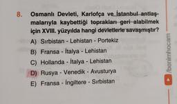 8.
-
Osmanlı Devleti, Karlofça ve İstanbul antlaş-
malarıyla kaybettiği toprakları geri alabilmek
için XVIII. yüzyılda hangi devletlerle savaşmıştır?
A) Sırbistan - Lehistan - Portekiz
B) Fransa - İtalya - Lehistan
C) Hollanda - İtalya - Lehistan
D) Rusya - Venedik - Avusturya
E) Fransa - İngiltere - Sırbistan
/berühocam
