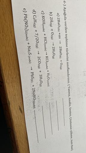 6-) Aşağıda verilen tepkime türlerini sınıflandırınız. (Yanma, Analiz, Sentez, Çözünme-çökme, Asit-Bar.)
a) 2BaO2(k) +isi → 2 Ba(k) + O2(g)
b) 2H2(g) + O2(g) → 2H2O(g)
+
c) KOH(suda) + HCl(suda) → KCl(suda) + H2O(suda)
→ 2CO2(g) + 3H2O(g)
(
d) C2H6(g) + 7/