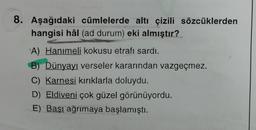 8. Aşağıdaki cümlelerde altı çizili sözcüklerden
hangisi hâl (ad durum) eki almıştır?
A) Hanımeli kokusu etrafı sardı.
B) Dünyayı verseler kararından vazgeçmez.
C) Karnesi kırıklarla doluydu.
D) Eldiveni çok güzel görünüyordu.
E) Başı ağrımaya başlamıştı.