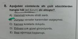 8. Aşağıdaki cümlelerde altı çizili sözcüklerden
hangisi hâl (ad durum) eki almıştır?
A) Hanımeli kokusu etrafı sardı.
B) Dünyayı verseler kararından vazgeçmez.
C) Karnesi kırıklarla doluydu.
D) Eldiveni çok güzel görünüyordu.
E) Başı ağrımaya başlamıştı.
