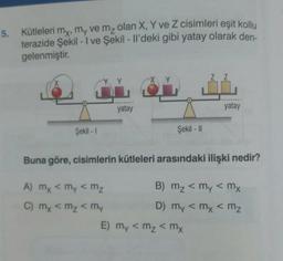 5. Kütleleri my, my ve mz olan X, Y ve Z cisimleri eşit kollu
terazide Şekil - I ve Şekil - Il'deki gibi yatay olarak den
gelenmiştir
.
Y Y
X Y
Z Z
yatay
yatay
Şekil - 1
Şekil - 11
Buna göre, cisimlerin kütleleri arasındaki ilişki nedir?
A) mx <my < mz
B) mz < my < mx
C) my <mz < my
D) my < mx < mz
E) my <mz <mx
