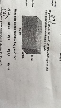 Micaink
damla
oluyor.
32)
Boyutları 10 om, 20 cm ve 50 cm olan dikdörtgenler priz-
ması şeklindeki cismin kotlesi 6 kg dir.
Inden
10 CM
nden
20 cm
50 cm
Buna göre clsmlo Özkütlesi kaç gicm tür?
A) 0,8 B) 0,8 C) 1 D) 1,2 E) 1,5
33
Sunönmesiz yatay dazlemdeki x cismine F, f, ve
