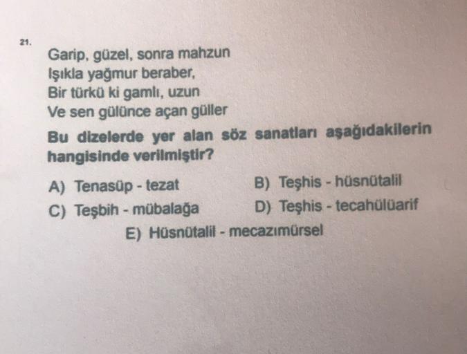 21.
Garip, güzel, sonra mahzun
Işıkla yağmur beraber,
Bir türkü ki gamlı, uzun
Ve sen gülünce açan güller
Bu dizelerde yer alan söz sanatları aşağıdakilerin
hangisinde verilmiştir?
A) Tenasüp - tezat
B) Teşhis - hüsnütalil
C) Teşbih - mübalağa D) Teşhis -