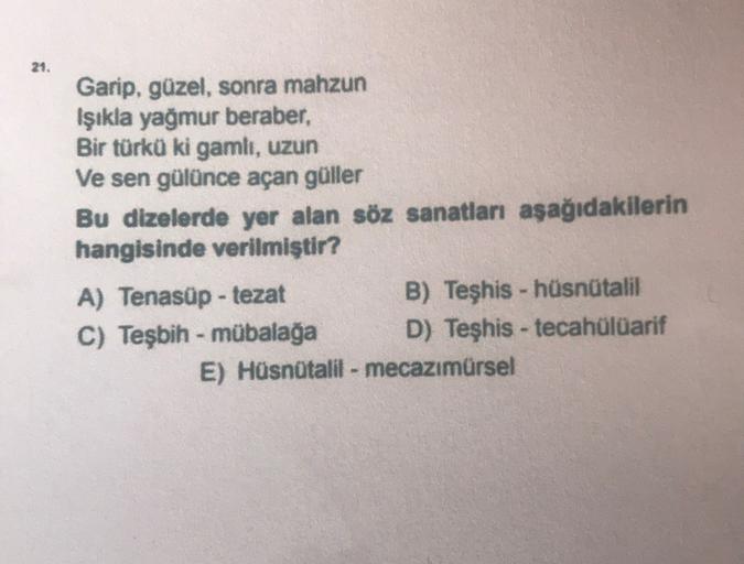 21.
Garip, güzel, sonra mahzun
Işıkla yağmur beraber,
Bir türkü ki gamlı, uzun
Ve sen gülünce açan güller
Bu dizelerde yer alan söz sanatları aşağıdakilerin
hangisinde verilmiştir?
A) Tenasüp - tezat
B) Teşhis - hüsnütalil
C) Teşbih - mübalağa D) Teşhis - 