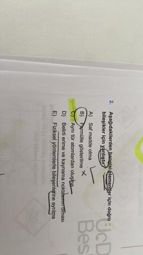 2.
Aşağıdakilerden hangisi elementler için doğru
bileşikler için yanlıştır?
sin dogru JCD
L
Bes
A) Saf madde olma
B) Farmülle gösterilme
Aynı tür atomlardan oluşma
D) Belirli erime ve kaynama noktasııı Olması
E) Fiziksel yöntemlerle bileşenlerine ayrılma
