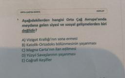 KOPLOT
ORTA CAG DA DUNYA
Aşağıdakilerden hangisi Orta Çağ Avrupa'sında
meydana gelen siyasi ve sosyal gelişmelerden biri
değildir?
A) Vizigot Krallığı'nın sona ermesi
B) Katolik-Ortodoks bölünmesinin yaşanması
C) Magna Carta'nın ilan edilmesi
D) Yüzyıl Savaşlarının yaşanması
E) Coğrafi Keşifler